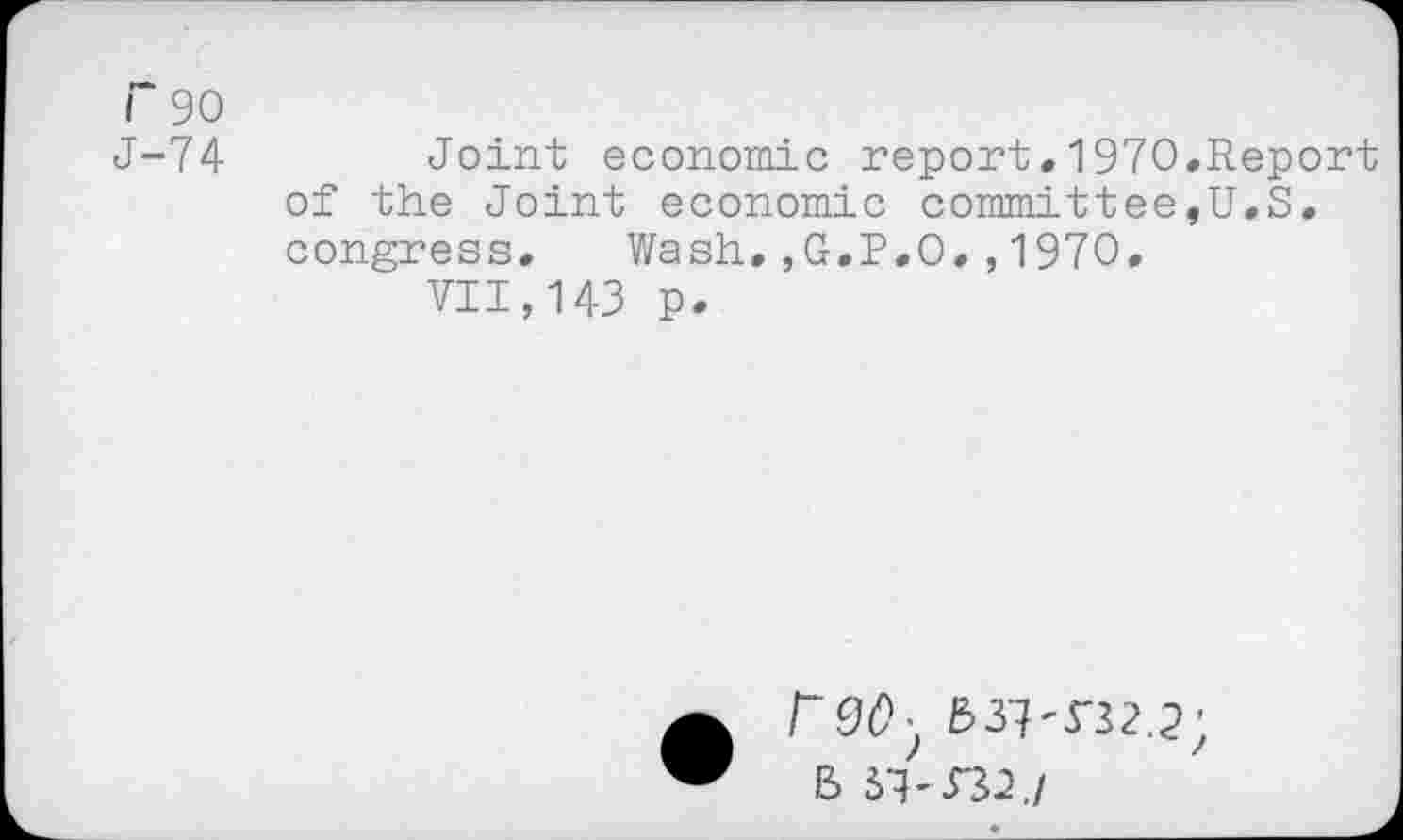 ﻿r 90
J-74	Joint economic report.1970.Report
of the Joint economic committee,U.S. congress. Wash,,G.P.O.,1970.
VII,143 p.
• r90y 537-532.2;
B 57-332./